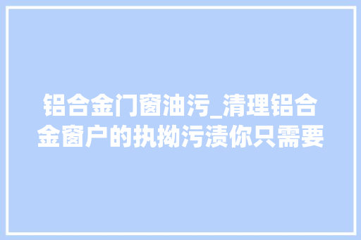 铝合金门窗油污_清理铝合金窗户的执拗污渍你只需要这几步