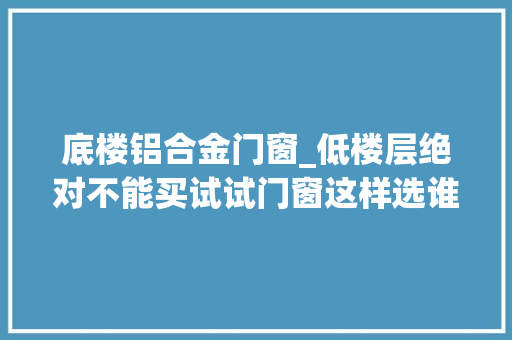 底楼铝合金门窗_低楼层绝对不能买试试门窗这样选谁看了不说绝