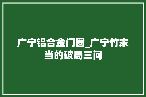 广宁铝合金门窗_广宁竹家当的破局三问