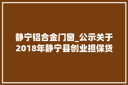 静宁铝合金门窗_公示关于2018年静宁县创业担保贷款第一批拟发放人员的公示