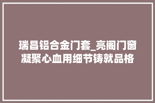 瑞昌铝合金门套_亮阁门窗凝聚心血用细节铸就品格