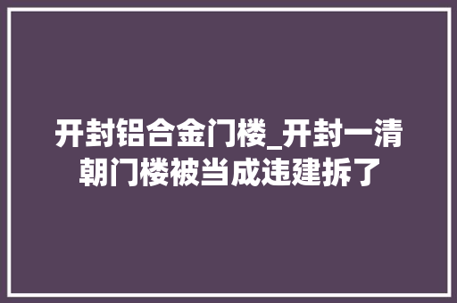 开封铝合金门楼_开封一清朝门楼被当成违建拆了 实木门