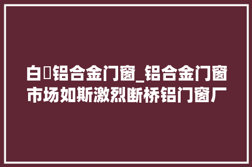 白铝合金门窗_铝合金门窗市场如斯激烈断桥铝门窗厂家产品以何取胜