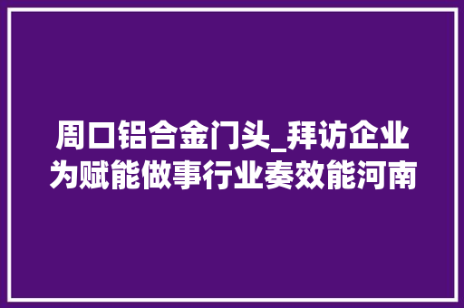 周口铝合金门头_拜访企业为赋能做事行业奏效能河南标协会员拜访做事活动 折叠门