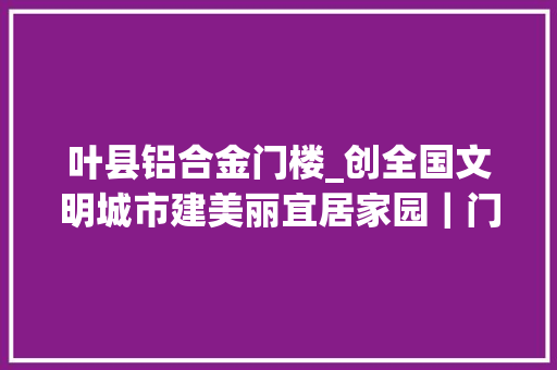 叶县铝合金门楼_创全国文明城市建美丽宜居家园｜门楼张业兴平易近风好古村气象新