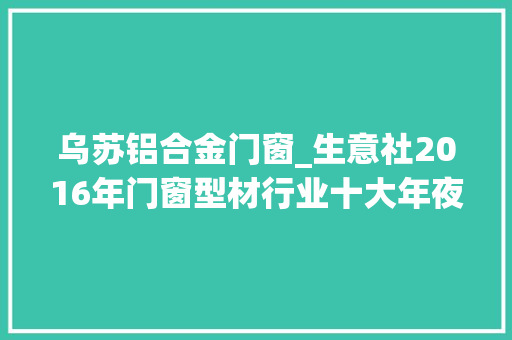 乌苏铝合金门窗_生意社2016年门窗型材行业十大年夜数字