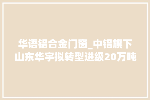 华语铝合金门窗_中铝旗下山东华宇拟转型进级20万吨电解铝已实行弹性分娩