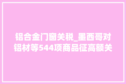 铝合金门窗关税_墨西哥对铝材等544项商品征高额关税中国铝材出口量占94