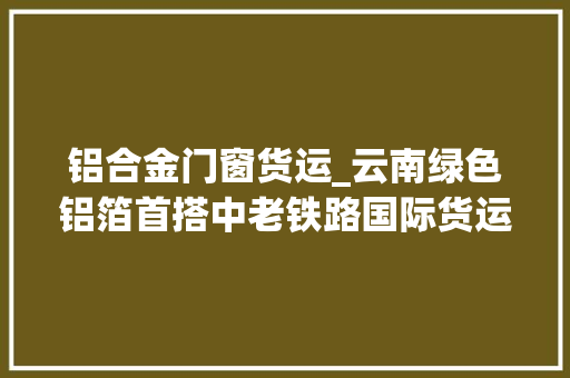铝合金门窗货运_云南绿色铝箔首搭中老铁路国际货运列车出国 实木门
