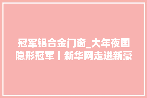 冠军铝合金门窗_大年夜国隐形冠军丨新华网走进新豪轩门窗揭秘家当冠军高质量增长密码