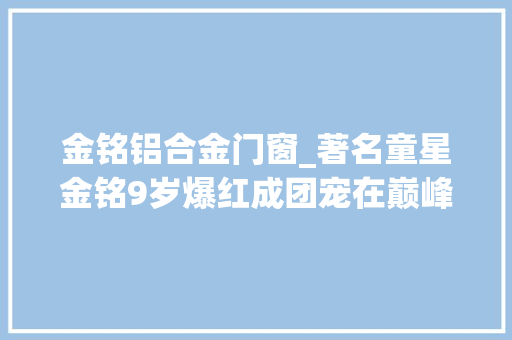 金铭铝合金门窗_著名童星金铭9岁爆红成团宠在巅峰时退圈她都经历了什么