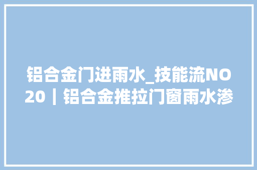 铝合金门进雨水_技能流NO20｜铝合金推拉门窗雨水渗漏的原因分析及解决方法