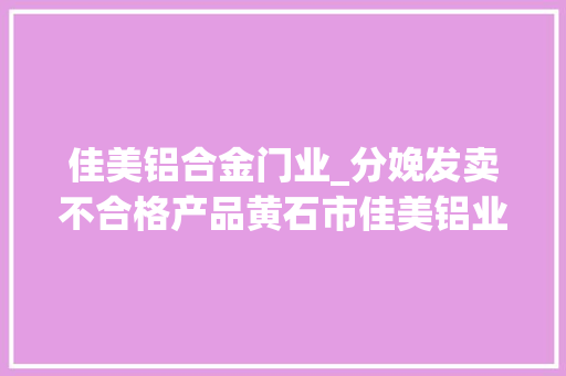 佳美铝合金门业_分娩发卖不合格产品黄石市佳美铝业有限公司受处罚