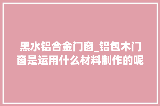 黑水铝合金门窗_铝包木门窗是运用什么材料制作的呢价格大年夜概是若干