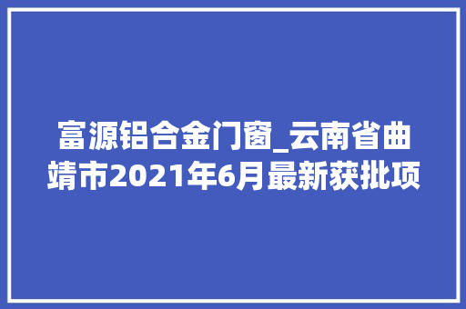 富源铝合金门窗_云南省曲靖市2021年6月最新获批项目汇总