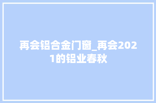 再会铝合金门窗_再会2021的铝业春秋
