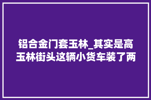 铝合金门套玉林_其实是高玉林街头这辆小货车装了两个门框让平易近警惊呆了 实木门