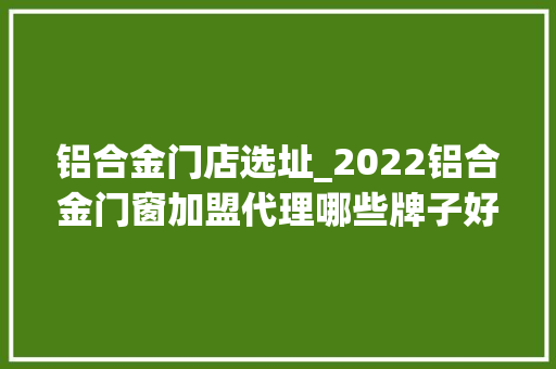 铝合金门店选址_2022铝合金门窗加盟代理哪些牌子好店面选址需要留心什么