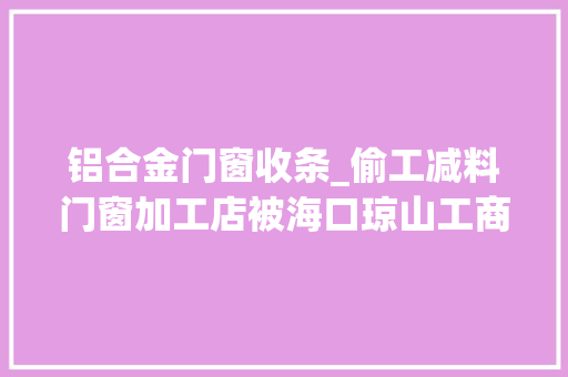 铝合金门窗收条_偷工减料门窗加工店被海口琼山工商部门处罚10000元