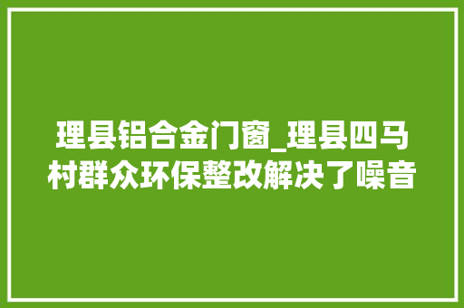 理县铝合金门窗_理县四马村群众环保整改解决了噪音扰平易近终于睡上了好觉