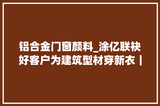 铝合金门窗颜料_涂亿联袂好客户为建筑型材穿新衣｜寻访南海隐形冠军