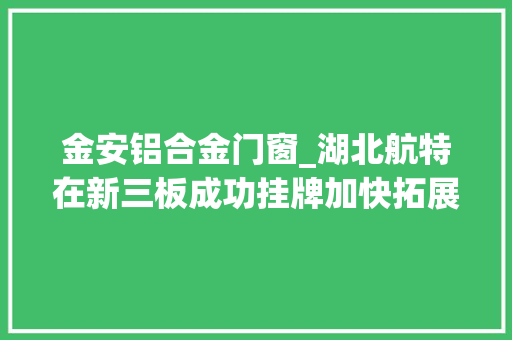 金安铝合金门窗_湖北航特在新三板成功挂牌加快拓展铝合金锻造领域