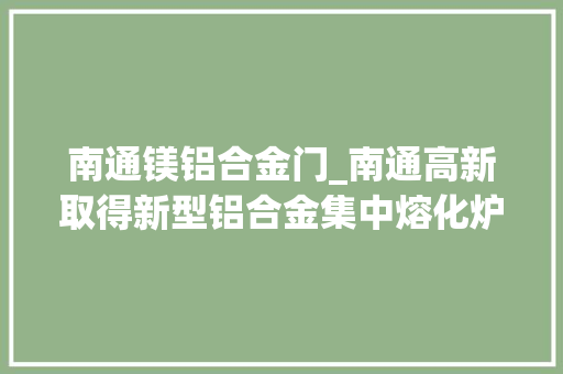 南通镁铝合金门_南通高新取得新型铝合金集中熔化炉专利避免工人手部烫伤 玻璃门