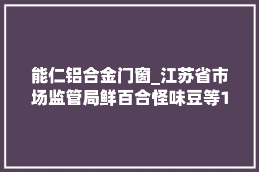 能仁铝合金门窗_江苏省市场监管局鲜百合怪味豆等15批次食物抽检不合格
