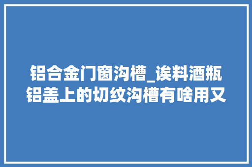 铝合金门窗沟槽_诶料酒瓶铝盖上的切纹沟槽有啥用又是怎么做出来的
