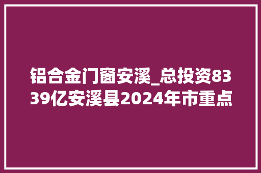 铝合金门窗安溪_总投资8339亿安溪县2024年市重点项目名单