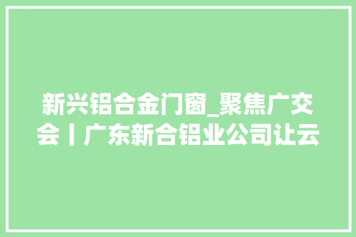 新兴铝合金门窗_聚焦广交会丨广东新合铝业公司让云浮门窗成为世界之窗