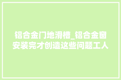 铝合金门地滑槽_铝合金窗安装完才创造这些问题工人要这么敷衍你一分钱别给