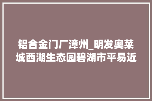 铝合金门厂漳州_明发奥莱城西湖生态园碧湖市平易近广场2022年漳州重点项目已出