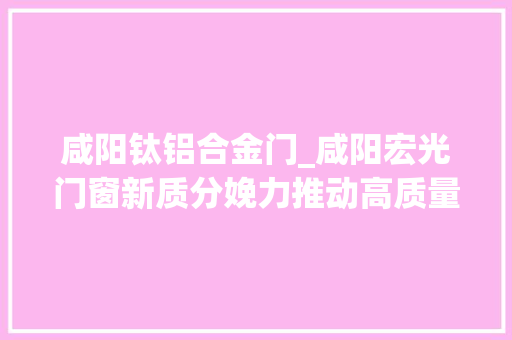 咸阳钛铝合金门_咸阳宏光门窗新质分娩力推动高质量成长
