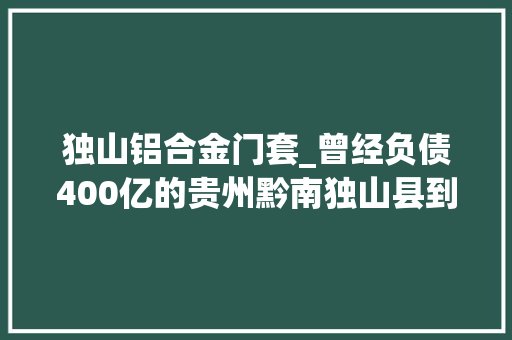 独山铝合金门套_曾经负债400亿的贵州黔南独山县到2022年下半年是什么模样 复合门