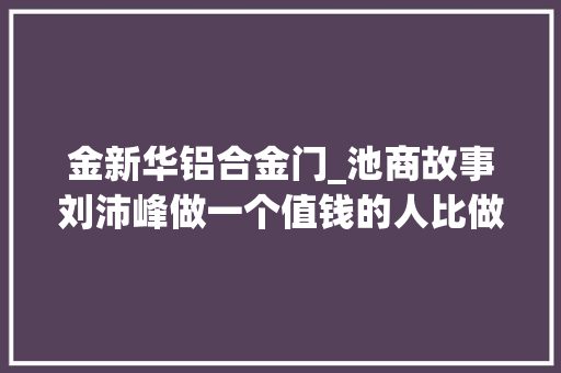 金新华铝合金门_池商故事刘沛峰做一个值钱的人比做一个有钱的人更重要