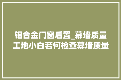 铝合金门窗后置_幕墙质量工地小白若何检查幕墙质量 塑钢门