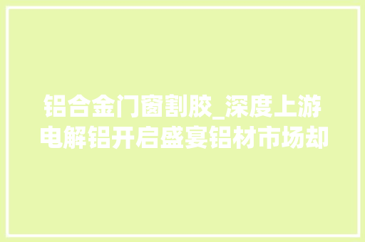铝合金门窗割胶_深度上游电解铝开启盛宴铝材市场却为何生意生僻