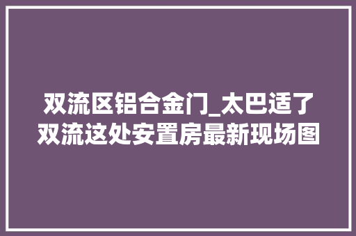 双流区铝合金门_太巴适了双流这处安置房最新现场图曝光一路来看