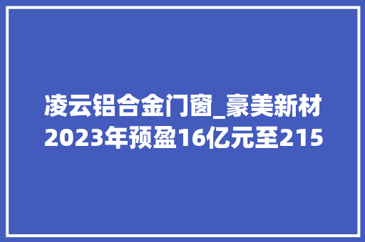 凌云铝合金门窗_豪美新材2023年预盈16亿元至215亿元系统门窗及汽车轻量化营业增速较快