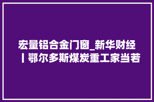 宏量铝合金门窗_新华财经丨鄂尔多斯煤炭重工家当若何轻装上阵