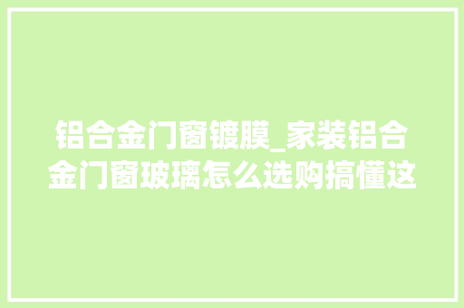 铝合金门窗镀膜_家装铝合金门窗玻璃怎么选购搞懂这5种玻璃的差异就很简单