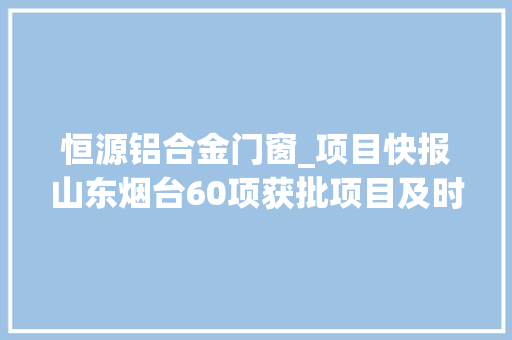 恒源铝合金门窗_项目快报山东烟台60项获批项目及时宣告轻松收成商机