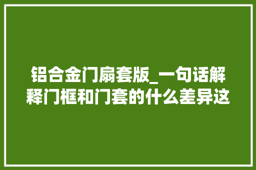 铝合金门扇套版_一句话解释门框和门套的什么差异这下子全明白了