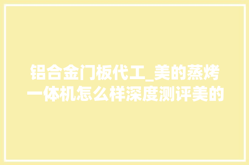 铝合金门板代工_美的蒸烤一体机怎么样深度测评美的代工产品和自研的差距上 铝合金门