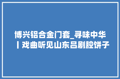博兴铝合金门套_寻味中华丨戏曲听见山东吕剧腔饼子贴在门框上 实木门