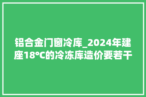 铝合金门窗冷库_2024年建座18℃的冷冻库造价要若干钱