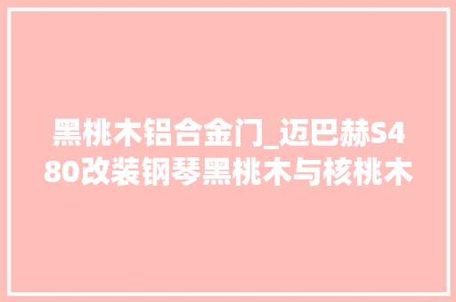 黑桃木铝合金门_迈巴赫S480改装钢琴黑桃木与核桃木内饰你更喜好哪一款