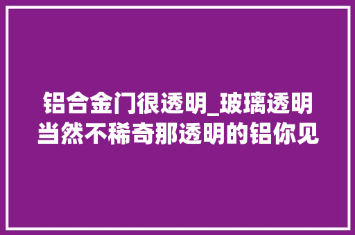 铝合金门很透明_玻璃透明当然不稀奇那透明的铝你见过没