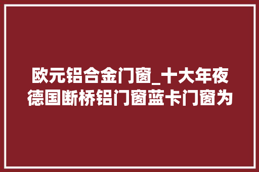 欧元铝合金门窗_十大年夜德国断桥铝门窗蓝卡门窗为不二选择